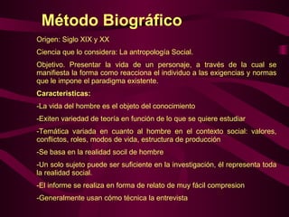 Método Biográfico Origen: Siglo XIX y XX Ciencia que lo considera: La antropología Social. Objetivo. Presentar la vida de un personaje, a través de la cual se manifiesta la forma como reacciona el individuo a las exigencias y normas que le impone el paradigma existente. Caracteristicas: La vida del hombre es el objeto del conocimiento Exiten variedad de teoría en función de lo que se quiere estudiar  Temática variada en cuanto al hombre en el contexto social: valores, conflictos, roles, modos de vida, estructura de producción Se basa en la realidad socil de hombre Un solo sujeto puede ser suficiente en la investigación, él representa toda la realidad social. El informe se realiza en forma de relato de muy fácil compresion Generalmente usan cómo técnica la entrevista 