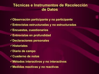 Técnicas e Instrumentos de Recolección de Datos  Observación participante y no participante  Entrevistas estructuradas y no estructuradas  Encuestas, cuestionarios Entrevistas en profundidad Declaraciones personales Historiales Diario de campo Cuaderno de notas Métodos interactivos y no interactivos Medidas reactivas y no reactivas 