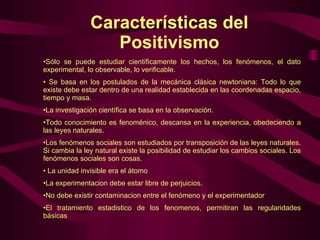 Características del Positivismo Sólo se puede estudiar científicamente los hechos, los fenómenos, el dato experimental, lo observable, lo verificable.  Se basa en los postulados de la mecánica clásica newtoniana: Todo lo que existe debe estar dentro de una realidad establecida en las coordenadas espacio, tiempo y masa.  La investigación científica se basa en la observación.  Todo conocimiento es fenoménico, descansa en la experiencia, obedeciendo a las leyes naturales.  Los fenómenos sociales son estudiados por transposición de las leyes naturales. Si cambia la ley natural existe la posibilidad de estudiar los cambios sociales. Los fenómenos sociales son cosas.  La unidad invisible era el átomo La experimentacion debe estar libre de perjuicios. No debe existir contaminacion entre el fenómeno y el experimentador El tratamiento estadistico de los fenomenos, permitiran las regularidades básicas  