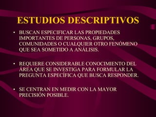 ESTUDIOS DESCRIPTIVOS BUSCAN ESPECIFICAR LAS PROPIEDADES IMPORTANTES DE PERSONAS, GRUPOS, COMUNIDADES O CUALQUIER OTRO FENÓMENO QUE SEA SOMETIDO A ANÁLISIS. REQUIERE CONSIDERABLE CONOCIMIENTO DEL ÁREA QUE SE INVESTIGA PARA FORMULAR LA PREGUNTA ESPECÍFICA QUE BUSCA RESPONDER. SE CENTRAN EN MEDIR CON LA MAYOR PRECISIÓN POSIBLE. 