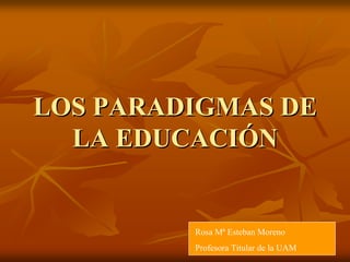 LOS PARADIGMAS DELOS PARADIGMAS DE
LA EDUCACILA EDUCACIÓÓNN
Rosa Mª Esteban Moreno
Profesora Titular de la UAM
 