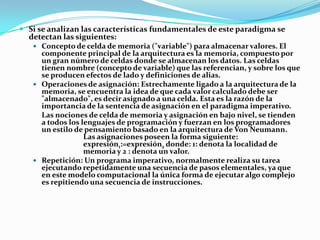  Si se analizan las características fundamentales de este paradigma se
detectan las siguientes:
 Concepto de celda de memoria ("variable") para almacenar valores. El
componente principal de la arquitectura es la memoria, compuesto por
un gran número de celdas donde se almacenan los datos. Las celdas
tienen nombre (concepto de variable) que las referencian, y sobre los que
se producen efectos de lado y definiciones de alias.
 Operaciones de asignación: Estrechamente ligado a la arquitectura de la
memoria, se encuentra la idea de que cada valor calculado debe ser
"almacenado", es decir asignado a una celda. Esta es la razón de la
importancia de la sentencia de asignación en el paradigma imperativo.
Las nociones de celda de memoria y asignación en bajo nivel, se tienden
a todos los lenguajes de programación y fuerzan en los programadores
un estilo de pensamiento basado en la arquitectura de Von Neumann.
Las asignaciones poseen la forma siguiente:
expresión1:=expresión2 donde: 1: denota la localidad de
memoria y 2 : denota un valor.
 Repetición: Un programa imperativo, normalmente realiza su tarea
ejecutando repetidamente una secuencia de pasos elementales, ya que
en este modelo computacional la única forma de ejecutar algo complejo
es repitiendo una secuencia de instrucciones.

 