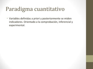 Paradigma cuantitativo
• Variables definidas a priori y posteriormente se miden
indicadores. Orientado a la comprobación, inferencial y
experimental.

 