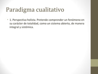Paradigma cualitativo
• 1. Perspectiva holista. Pretende comprender un fenómeno en
su carácter de totalidad, como un sistema abierto, de manera
integral y sistémica.

 