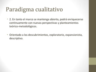 Paradigma cualitativo
• 2. En tanto el marco se mantenga abierto, podrá enriquecerse
continuamente con nuevas perspectivas y planteamientos
teórico-metodológicos.
• Orientado a los descubrimientos, exploratorio, expansionista,
descriptivo.

 