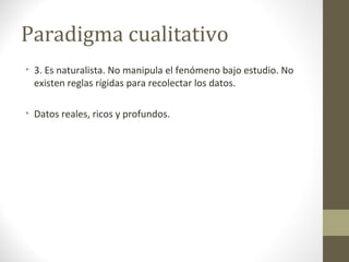 Paradigma cualitativo
• 3. Es naturalista. No manipula el fenómeno bajo estudio. No
existen reglas rígidas para recolectar los datos.
• Datos reales, ricos y profundos.

 