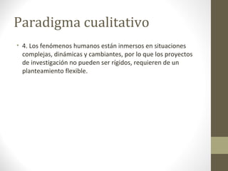 Paradigma cualitativo
• 4. Los fenómenos humanos están inmersos en situaciones
complejas, dinámicas y cambiantes, por lo que los proyectos
de investigación no pueden ser rígidos, requieren de un
planteamiento flexible.

 