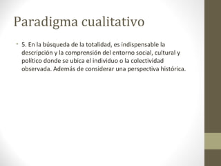Paradigma cualitativo
• 5. En la búsqueda de la totalidad, es indispensable la
descripción y la comprensión del entorno social, cultural y
político donde se ubica el individuo o la colectividad
observada. Además de considerar una perspectiva histórica.

 