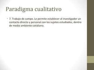 Paradigma cualitativo
• 7. Trabajo de campo. Le permite establecer al investigador un
contacto directo y personal con los sujetos estudiados, dentro
de medio ambiente cotidiano.

 