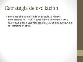 Estrategia de oscilación
• Emulando el movimiento de un péndulo, la historia
metodológica de la ciencia social ha oscilado entre el uso y
legitimidad de la metodología cuantitativa en una épocas y de
la cualitativa en otras.

 