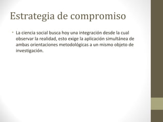 Estrategia de compromiso
• La ciencia social busca hoy una integración desde la cual
observar la realidad, esto exige la aplicación simultánea de
ambas orientaciones metodológicas a un mismo objeto de
investigación.

 