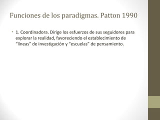 Funciones de los paradigmas. Patton 1990
• 1. Coordinadora. Dirige los esfuerzos de sus seguidores para
explorar la realidad, favoreciendo el establecimiento de
“líneas” de investigación y “escuelas” de pensamiento.

 