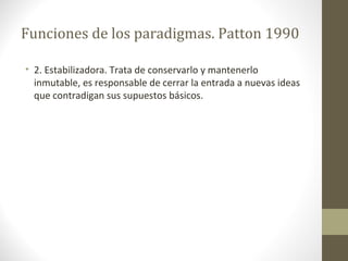Funciones de los paradigmas. Patton 1990
• 2. Estabilizadora. Trata de conservarlo y mantenerlo
inmutable, es responsable de cerrar la entrada a nuevas ideas
que contradigan sus supuestos básicos.

 