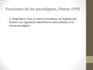 Funciones de los paradigmas. Patton 1990
• 3. Integradora. Crea un marco conceptual, un lenguaje que
facilita a sus seguidores identificarse como afiliados a un
mismo paradigma.

 