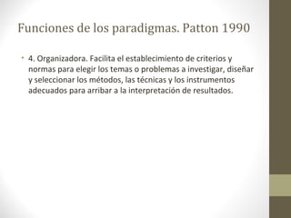 Funciones de los paradigmas. Patton 1990
• 4. Organizadora. Facilita el establecimiento de criterios y
normas para elegir los temas o problemas a investigar, diseñar
y seleccionar los métodos, las técnicas y los instrumentos
adecuados para arribar a la interpretación de resultados.

 