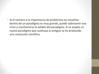 • Si el número o la importancia de problemas no resueltos
dentro de un paradigma es muy grande, puede sobrevenir una
crisis y cuestionarse la validez del paradigma. Si se acepta un
nuevo paradigma que sustituya al antiguo se ha producido
una revolución científica.

 