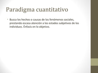 Paradigma cuantitativo
• Busca los hechos o causas de los fenómenos sociales,
prestando escasa atención a los estados subjetivos de los
individuos. Énfasis en lo objetivo.

 