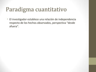 Paradigma cuantitativo
• El investigador establece una relación de independencia
respecto de los hechos observados, perspectiva “desde
afuera”.

 