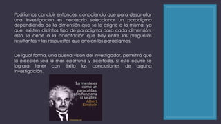 Podríamos concluir entonces, conociendo que para desarrollar 
una investigación es necesario seleccionar un paradigma 
dependiendo de la dimensión que se le asigne a la misma, ya 
que, existen distintos tipo de paradigma para cada dimensión, 
esto se debe a la adaptación que hay entre las preguntas 
resultantes y las respuestas que arrojan los paradigmas. 
De igual forma, una buena visión del investigador, permitirá que 
la elección sea la mas oportuna y acertada, si esto ocurre se 
logrará tener con éxito las conclusiones de alguna 
investigación. 
