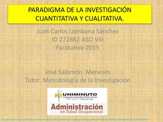 Juan Carlos Lombana Sánchez
ID 272862 ASO VIII
Facatativa-2015
José Salomón Meneses
Tutor: Metodología de la Investigación
imagen recuperado de http://www.uniminuto.edu/documents/992197/0/SaludOcupacional.png/50ce4da3-f914-42d8-a262-b9ac38162f62?t=1421961309676
PARADIGMA DE LA INVESTIGACIÓN
CUANTITATIVA Y CUALITATIVA.
 