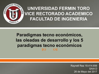  
UNIVERSIDAD FERMIN TORO
VICE RECTORADO ACADEMICO
FACULTAD DE INGENIERIA
Paradigmas tecno económicos,
las oleadas de desarrollo y los 5
paradigmas tecno económicos
Raynell Rea 19.414.656
SAIA D
26 de Mayo del 2017
 