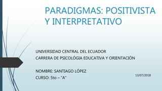 PARADIGMAS: POSITIVISTA
Y INTERPRETATIVO
UNIVERSIDAD CENTRAL DEL ECUADOR
CARRERA DE PSICOLÓGIA EDUCATIVA Y ORIENTACIÓN
NOMBRE: SANTIAGO LÓPEZ
CURSO: 5to – “A”
13/07/2018
 