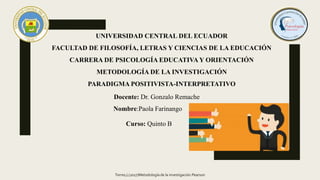UNIVERSIDAD CENTRAL DEL ECUADOR
FACULTAD DE FILOSOFÍA, LETRAS Y CIENCIAS DE LA EDUCACIÓN
CARRERA DE PSICOLOGÍA EDUCATIVA Y ORIENTACIÓN
METODOLOGÍA DE LA INVESTIGACIÓN
PARADIGMA POSITIVISTA-INTERPRETATIVO
Nombre:Paola Farinango
Curso: Quinto B
Docente: Dr. Gonzalo Remache
Torres,L(2017)Metodología de la investigación.Pearson
 