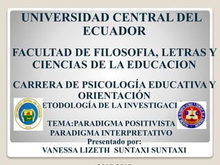 UNIVERSIDAD CENTRAL DEL
ECUADOR
FACULTAD DE FILOSOFIA, LETRAS Y
CIENCIAS DE LA EDUCACION
CARRERA DE PSICOLOGÍA EDUCATIVA Y
ORIENTACIÓN
METODOLOGÍA DE LA INVESTIGACIÓN I
TEMA:PARADIGMA POSITIVISTA
PARADIGMA INTERPRETATIVO
Presentado por:
VANESSA LIZETH SUNTAXI SUNTAXI
 