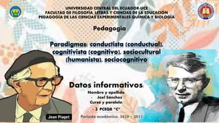 UNIVERSIDAD CENTRAL DEL ECUADOR-UCE
FACULTAD DE FILOSOFÍA, LETRAS Y CIENCIAS DE LA EDUCACIÓN
PEDAGOGÍA DE LAS CIENCIAS EXPERIMENTALES QUÍMICA Y BIOLOGÍA
Datos informativos:
Nombre y apellido:
- Joel Sánchez
Curso y paralelo:
- 2 PCEQB “C”
Paradigmas: conductista (conductual),
cognitivista (cognitivo), sociocultural
(humanista), sociocognitivo
Pedagogía
Periodo académico: 2020 - 2021
 