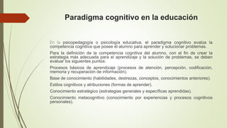Paradigma cognitivo en la educación
En la psicopedagogía o psicología educativa, el paradigma cognitivo evalúa la
competencia cognitiva que posee el alumno para aprender y solucionar problemas.
Para la definición de la competencia cognitiva del alumno, con el fin de crear la
estrategia más adecuada para el aprendizaje y la solución de problemas, se deben
evaluar los siguientes puntos:
Procesos básicos de aprendizaje (procesos de atención, percepción, codificación,
memoria y recuperación de información).
Base de conocimiento (habilidades, destrezas, conceptos, conocimientos anteriores).
Estilos cognitivos y atribuciones (formas de aprender).
Conocimiento estratégico (estrategias generales y específicas aprendidas).
Conocimiento metacognitivo (conocimiento por experiencias y procesos cognitivos
personales).
 