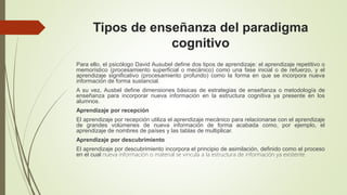 Tipos de enseñanza del paradigma
cognitivo
Para ello, el psicólogo David Ausubel define dos tipos de aprendizaje: el aprendizaje repetitivo o
memorístico (procesamiento superficial o mecánico) como una fase inicial o de refuerzo, y el
aprendizaje significativo (procesamiento profundo) como la forma en que se incorpora nueva
información de forma sustancial.
A su vez, Ausbel define dimensiones básicas de estrategias de enseñanza o metodología de
enseñanza para incorporar nueva información en la estructura cognitiva ya presente en los
alumnos.
Aprendizaje por recepción
El aprendizaje por recepción utiliza el aprendizaje mecánico para relacionarse con el aprendizaje
de grandes volúmenes de nueva información de forma acabada como, por ejemplo, el
aprendizaje de nombres de países y las tablas de multiplicar.
Aprendizaje por descubrimiento
El aprendizaje por descubrimiento incorpora el principio de asimilación, definido como el proceso
en el cual nueva información o material se vincula a la estructura de información ya existente.
 
