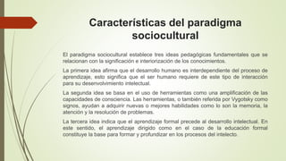Características del paradigma
sociocultural
El paradigma sociocultural establece tres ideas pedagógicas fundamentales que se
relacionan con la significación e interiorización de los conocimientos.
La primera idea afirma que el desarrollo humano es interdependiente del proceso de
aprendizaje, esto significa que el ser humano requiere de este tipo de interacción
para su desenvolvimiento intelectual.
La segunda idea se basa en el uso de herramientas como una amplificación de las
capacidades de consciencia. Las herramientas, o también referida por Vygotsky como
signos, ayudan a adquirir nuevas o mejores habilidades como lo son la memoria, la
atención y la resolución de problemas.
La tercera idea indica que el aprendizaje formal precede al desarrollo intelectual. En
este sentido, el aprendizaje dirigido como en el caso de la educación formal
constituye la base para formar y profundizar en los procesos del intelecto.
 