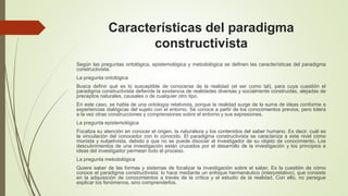 Características del paradigma
constructivista
Según las preguntas ontológica, epistemológica y metodológica se definen las características del paradigma
constructivista.
La pregunta ontológica
Busca definir qué es lo susceptible de conocerse de la realidad (el ser como tal), para cuya cuestión el
paradigma constructivista defiende la existencia de realidades diversas y socialmente construidas, alejadas de
preceptos naturales, causales o de cualquier otro tipo.
En este caso, se habla de una ontología relativista, porque la realidad surge de la suma de ideas conforme a
experiencias dialógicas del sujeto con el entorno. Se conoce a partir de los conocimientos previos, pero tolera
a la vez otras construcciones y comprensiones sobre el entorno y sus expresiones.
La pregunta epistemológica
Focaliza su atención en conocer el origen, la naturaleza y los contenidos del saber humano. Es decir, cuál es
la vinculación del conocedor con lo conocido. El paradigma constructivista se caracteriza a este nivel como
monista y subjetivista, debido a que no se puede disociar al investigador de su objeto de conocimiento. Los
descubrimientos de una investigación están cruzados por el desarrollo de la investigación y los principios e
ideas del investigador permean todo el proceso.
La pregunta metodológica
Quiere saber de las formas y sistemas de focalizar la investigación sobre el saber. Es la cuestión de cómo
conoce el paradigma constructivista: lo hace mediante un enfoque hermenéutico (interpretativo), que consiste
en la adquisición de conocimientos a través de la crítica y el estudio de la realidad. Con ello, no persigue
explicar los fenómenos, sino comprenderlos.
 