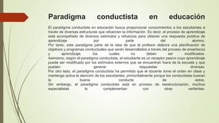 Paradigma conductista en educación
El paradigma conductista en educación busca proporcionar conocimientos a los estudiantes a
través de diversas estructuras que refuercen la información. Es decir, el proceso de aprendizaje
está acompañado de diversos estímulos y refuerzos para obtener una respuesta positiva de
aprendizaje por parte del alumno.
Por tanto, este paradigma parte de la idea de que el profesor elabora una planificación de
objetivos y programas conductuales que serán desarrollados a través del proceso de enseñanza
y aprendizaje, los cuales no deben ser modificados.
Asimismo, según el paradigma conductista, el estudiante es un receptor pasivo cuyo aprendizaje
puede ser modificado por los estímulos externos que se encuentran fuera de la escuela y que
pueden generar respuestas diversas.
Por otro lado, el paradigma conductista ha permitido que el docente tome el orden en clase y
mantenga activa la atención de los estudiantes, primordialmente porque los conductistas buscan
la buena conducta de estos.
Sin embargo, el paradigma conductista está en proceso de reestructuración, muchos
especialistas lo complementan con otras vertientes.
 