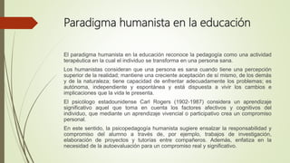 Paradigma humanista en la educación
El paradigma humanista en la educación reconoce la pedagogía como una actividad
terapéutica en la cual el individuo se transforma en una persona sana.
Los humanistas consideran que una persona es sana cuando tiene una percepción
superior de la realidad; mantiene una creciente aceptación de sí mismo, de los demás
y de la naturaleza; tiene capacidad de enfrentar adecuadamente los problemas; es
autónoma, independiente y espontánea y está dispuesta a vivir los cambios e
implicaciones que la vida le presenta.
El psicólogo estadounidense Carl Rogers (1902-1987) considera un aprendizaje
significativo aquel que toma en cuenta los factores afectivos y cognitivos del
individuo, que mediante un aprendizaje vivencial o participativo crea un compromiso
personal.
En este sentido, la psicopedagogía humanista sugiere ensalzar la responsabilidad y
compromiso del alumno a través de, por ejemplo, trabajos de investigación,
elaboración de proyectos y tutorías entre compañeros. Además, enfatiza en la
necesidad de la autoevaluación para un compromiso real y significativo.
 