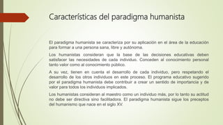 Características del paradigma humanista
El paradigma humanista se caracteriza por su aplicación en el área de la educación
para formar a una persona sana, libre y autónoma.
Los humanistas consideran que la base de las decisiones educativas deben
satisfacer las necesidades de cada individuo. Conceden al conocimiento personal
tanto valor como al conocimiento público.
A su vez, tienen en cuenta el desarrollo de cada individuo, pero respetando el
desarrollo de los otros individuos en este proceso. El programa educativo sugerido
por el paradigma humanista debe contribuir a crear un sentido de importancia y de
valor para todos los individuos implicados.
Los humanistas consideran al maestro como un individuo más, por lo tanto su actitud
no debe ser directiva sino facilitadora. El paradigma humanista sigue los preceptos
del humanismo que nace en el siglo XV.
 