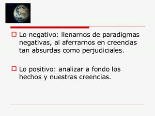 Lo negativo: llenarnos de paradigmas negativas, al aferrarnos en creencias tan absurdas como perjudiciales. Lo positivo: analizar a fondo los hechos y nuestras creencias.  