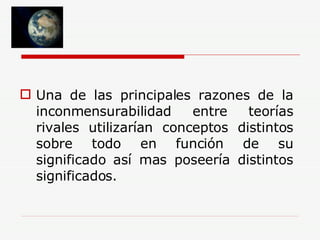 Una de las principales razones de la inconmensurabilidad entre teorías rivales utilizarían conceptos distintos sobre todo en función de su significado así mas poseería distintos significados. 