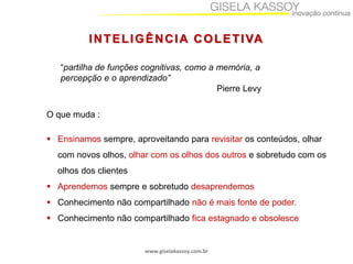 www.giselakassoy.com.br
INTELIGÊNCIA COLETIVA
“partilha de funções cognitivas, como a memória, a
percepção e o aprendizado”
Pierre Levy
O que muda :
 Ensinamos sempre, aproveitando para revisitar os conteúdos, olhar
com novos olhos, olhar com os olhos dos outros e sobretudo com os
olhos dos clientes
 Aprendemos sempre e sobretudo desaprendemos
 Conhecimento não compartilhado não é mais fonte de poder.
 Conhecimento não compartilhado fica estagnado e obsolesce
 