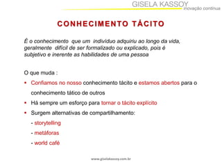 www.giselakassoy.com.br
CONHECIMENTO TÁCITO
O que muda :
 Confiamos no nosso conhecimento tácito e estamos abertos para o
conhecimento tático de outros
 Há sempre um esforço para tornar o tácito explícito
 Surgem alternativas de compartilhamento:
- storytelling
- metáforas
- world café
É o conhecimento que um indivíduo adquiriu ao longo da vida,
geralmente difícil de ser formalizado ou explicado, pois é
subjetivo e inerente as habilidades de uma pessoa
 
