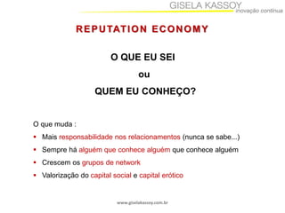 www.giselakassoy.com.br
REPUTATION ECONOMY
O QUE EU SEI
ou
QUEM EU CONHEÇO?
O que muda :
 Mais responsabilidade nos relacionamentos (nunca se sabe...)
 Sempre há alguém que conhece alguém que conhece alguém
 Crescem os grupos de network
 Valorização do capital social e capital erótico
 