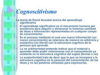 Cognoscitivismo La teoría de David Ausubel acerca del  aprendizaje significativo El aprendizaje significativo es el mecanismo humano por excelencia para adquirir y almacenar la inmensa cantidad de ideas e información representadas en cualquier campo de conocimiento;  Es el proceso mediante el cual una nueva información (un nuevo conocimiento) se relaciona de manera no arbitraria y sustantiva (no literal) con la estructura cognitiva de la persona que aprende. La  no arbitrariedad  pretende indicar que el material a aprender debe poder relacionarse con el conocimiento ya existente en la estructura cognitiva del sujeto (formal o no).  La sustantividad trata de decir que lo que se incorpora a la estructura cognitiva es lo esencial del conocimiento, de las ideas y no las palabras utilizadas para expresarlas. 