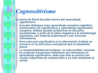 Cognoscitivismo La teoría de David Ausubel acerca del  aprendizaje significativo Ausubel distingue entre  aprendizaje receptivo repetitivo memorístico  (no significativo) y  aprendizaje significativo receptivo.  Ambos pueden producirse en situación escolarizada, a partir de la clase magistral y la metodología expositiva, con material audiovisual o con recursos informáticos.  Pero solo será significativo si la información recibida se enmarca en la estructura conceptual que el estudiante posee. La responsabilidad del profesor, en este sentido, consiste en propiciar situaciones didácticas que favorezcan el aprendizaje significativo, dado que este se asocia con niveles superiores de comprensión y es más resistente al olvido. 