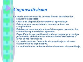 Cognoscitivismo La  teoría instruccional  de Jerome Bruner establece los siguientes aspectos: Crear una disposición favorable al aprendizaje Estructurar el conocimiento para estructurar su comprensión Establecer la secuencia más eficiente para presentar los contenidos que se deben aprender Especificar los procedimientos de recompensa y castigo,  procurando abandonar las motivaciones extrínsecas a favor de las intrínsecas La predisposición favorable al aprendizaje se alcanza cuando este es significativo. La motivación es un factor determinante en el aprendizaje, 