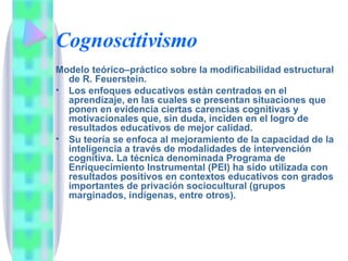 Cognoscitivismo Modelo teórico–práctico sobre la modificabilidad estructural de R. Feuerstein.  Los enfoques educativos estàn centrados en el aprendizaje, en las cuales se presentan situaciones que ponen en evidencia ciertas carencias cognitivas y motivacionales que, sin duda, inciden en el logro de resultados educativos de mejor calidad. Su teoría se enfoca al mejoramiento de la capacidad de la inteligencia a través de modalidades de intervención cognitiva. La técnica denominada Programa de Enriquecimiento Instrumental (PEI) ha sido utilizada con resultados positivos en contextos educativos con grados importantes de privación sociocultural (grupos marginados, indígenas, entre otros).  