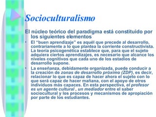Socioculturalismo El núcleo teórico del paradigma está constituido por los siguientes elementos El “buen aprendizaje” es aquél que precede al desarrollo, contrariamente a lo que plantea la corriente constructivista. La teoría psicogenética establece que, para que el sujeto adquiera ciertos aprendizajes, es necesario que alcance los niveles cognitivos que cada uno de los estadios de desarrollo supone. La enseñanza, debidamente organizada, puede conducir a la creación de  zonas de desarrollo próximo (ZDP) , es decir, relacionar lo que es capaz de hacer ahora el sujeto con lo que será capaz de hacer mañana, con el apoyo de otros individuos más capaces. En esta perspectiva,  el profesor es un agente cultural , un mediador  entre el saber sociocultural y los procesos y mecanismos de apropiación por parte de los estudiantes. 