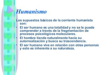 Humanismo Los supuestos básicos de la corriente humanista son: El ser humano es una totalidad y no se le puede comprender a través de la fragmentación de procesos psicológicos moleculares. El hombre tiende naturalmente hacia su autorrealización y busca su trascendencia. El ser humano vive en relación con otras personas y esto es inherente a su naturaleza. 