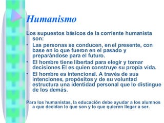 Humanismo Los supuestos básicos de la corriente humanista son: Las personas se conducen, en el presente, con base en lo que fueron en el pasado y preparándose para el futuro. El hombre tiene libertad para elegir y tomar decisiones El es quien construye su propia vida. El hombre es intencional. A través de sus intenciones, propósitos y de su voluntad estructura una identidad personal que lo distingue de los demás. Para los humanistas, la educación debe ayudar a los alumnos a que decidan lo que son y lo que quieren llegar a ser. 
