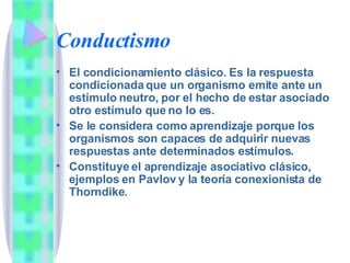 Conductismo El condicionamiento clásico. Es la respuesta condicionada que un organismo emite ante un estímulo neutro, por el hecho de estar asociado otro estímulo que no lo es.  Se le considera como aprendizaje porque los organismos son capaces de adquirir nuevas respuestas ante determinados estímulos. Constituye el aprendizaje asociativo clásico, ejemplos en Pavlov y la teoría conexionista de Thorndike. 