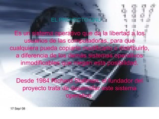 EL PROYECTO GNU Es un sistema operativo que da la libertad a los usuarios de las computadoras, para que cualquiera pueda copiarlo modificarlo o distribuirlo, a diferencia de los demás sistemas operativos inmodificables que niegan esta posibilidad. Desde 1984 Richard Stallman, el fundador del proyecto trata de desarrollar este sistema operativo. 